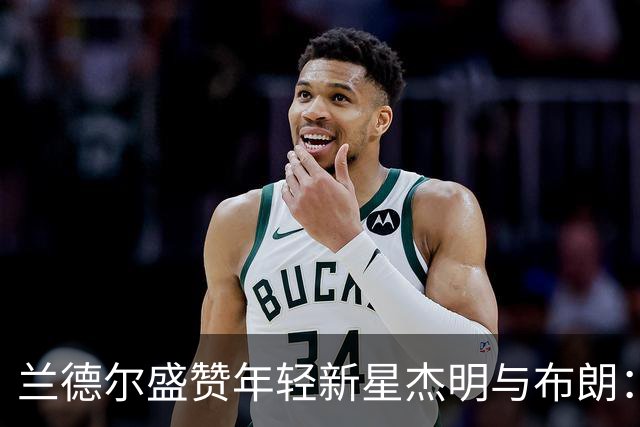 兰德尔盛赞年轻新星杰明与布朗：潜力巨大，未来可期